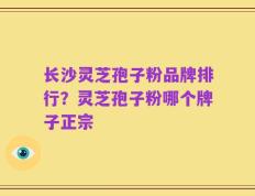 长沙灵芝孢子粉品牌排行？灵芝孢子粉哪个牌子正宗