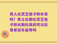 男人吃灵芝孢子粉补肾吗？男士长期吃灵芝孢子粉长期吃真的可以抗衰老延年益寿吗