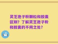 灵芝孢子粉颗粒和胶囊区别？了解灵芝孢子粉和胶囊的不同之处？