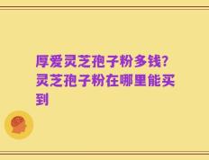 厚爱灵芝孢子粉多钱？灵芝孢子粉在哪里能买到