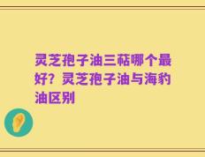 灵芝孢子油三萜哪个最好？灵芝孢子油与海豹油区别