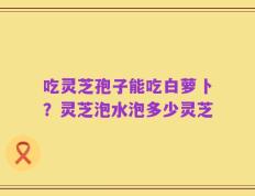 吃灵芝孢子能吃白萝卜？灵芝泡水泡多少灵芝
