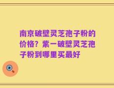 南京破壁灵芝孢子粉的价格？紫一破壁灵芝孢子粉到哪里买最好