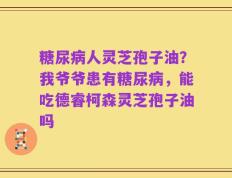 糖尿病人灵芝孢子油？我爷爷患有糖尿病，能吃德睿柯森灵芝孢子油吗