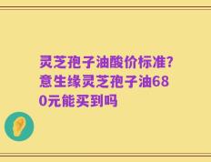灵芝孢子油酸价标准？意生缘灵芝孢子油680元能买到吗
