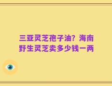 三亚灵芝孢子油？海南野生灵芝卖多少钱一两