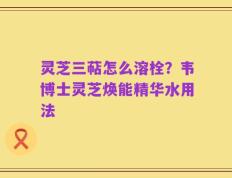 灵芝三萜怎么溶栓？韦博士灵芝焕能精华水用法