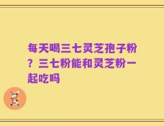 每天喝三七灵芝孢子粉？三七粉能和灵芝粉一起吃吗