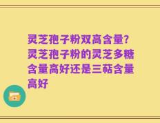 灵芝孢子粉双高含量？灵芝孢子粉的灵芝多糖含量高好还是三萜含量高好