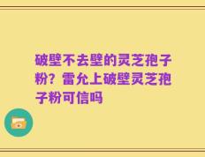破壁不去壁的灵芝孢子粉？雷允上破壁灵芝孢子粉可信吗