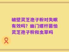 破壁灵芝孢子粉对失眠有效吗？幽门螺杆菌怕灵芝孢子粉和虫草吗