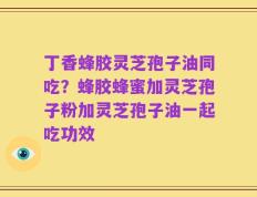 丁香蜂胶灵芝孢子油同吃？蜂胶蜂蜜加灵芝孢子粉加灵芝孢子油一起吃功效