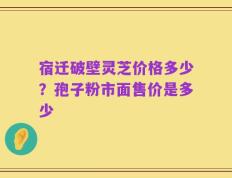宿迁破壁灵芝价格多少？孢子粉市面售价是多少
