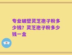 专业破壁灵芝孢子粉多少钱？灵芝孢子粉多少钱一盒
