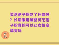 灵芝孢子粉吃了补血吗？长期服用破壁灵芝孢子粉真的可以让女性变漂亮吗