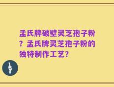 孟氏牌破壁灵芝孢子粉？孟氏牌灵芝孢子粉的独特制作工艺？