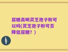 尿糖高喝灵芝孢子粉可以吗(灵芝孢子粉可否降低尿糖？)