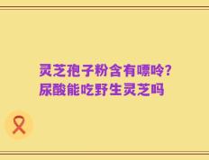 灵芝孢子粉含有嘌呤？尿酸能吃野生灵芝吗