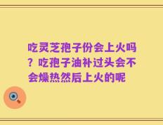 吃灵芝孢子份会上火吗？吃孢子油补过头会不会燥热然后上火的呢