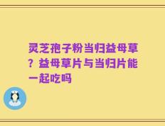 灵芝孢子粉当归益母草？益母草片与当归片能一起吃吗