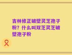 吉林修正破壁灵芝孢子粉？什么叫双芝灵芝破壁孢子粉