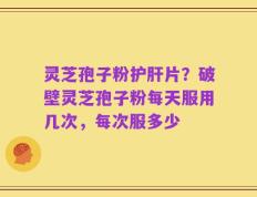 灵芝孢子粉护肝片？破壁灵芝孢子粉每天服用几次，每次服多少