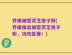 乔康破壁灵芝孢子粉(乔康推出破壁灵芝孢子粉，功效显著！)
