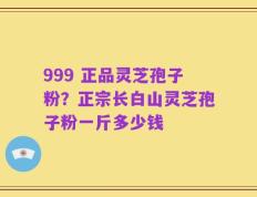 999 正品灵芝孢子粉？正宗长白山灵芝孢子粉一斤多少钱