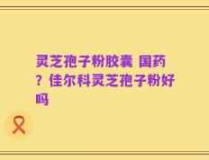 灵芝孢子粉胶囊 国药？佳尔科灵芝孢子粉好吗