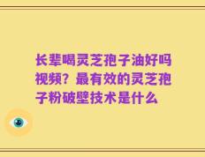 长辈喝灵芝孢子油好吗视频？最有效的灵芝孢子粉破壁技术是什么