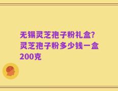 无锡灵芝孢子粉礼盒？灵芝孢子粉多少钱一盒200克