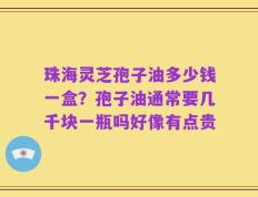 珠海灵芝孢子油多少钱一盒？孢子油通常要几千块一瓶吗好像有点贵