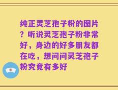 纯正灵芝孢子粉的图片？听说灵芝孢子粉非常好，身边的好多朋友都在吃，想问问灵芝孢子粉究竟有多好