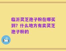 临沂灵芝孢子粉在哪买到？什么地方有卖灵芝孢子粉的