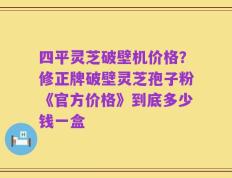四平灵芝破壁机价格？修正牌破壁灵芝孢子粉《官方价格》到底多少钱一盒