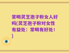 常喝灵芝孢子粉女人好吗(灵芝孢子粉对女性有益处：常喝有好处！)