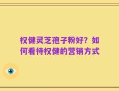 权健灵芝孢子粉好？如何看待权健的营销方式
