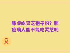 肺虚吃灵芝孢子粉？肺癌病人能不能吃灵芝呢