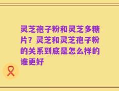 灵芝孢子粉和灵芝多糖片？灵芝和灵芝孢子粉的关系到底是怎么样的谁更好