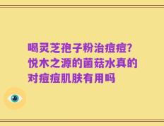 喝灵芝孢子粉治痘痘？悦木之源的菌菇水真的对痘痘肌肤有用吗