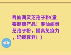 寿仙阁灵芝孢子粉(重要健康产品！寿仙阁灵芝孢子粉，提高免疫力，延缓衰老！)