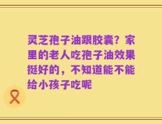 灵芝孢子油跟胶囊？家里的老人吃孢子油效果挺好的，不知道能不能给小孩子吃呢