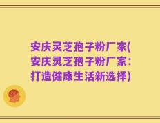 安庆灵芝孢子粉厂家(安庆灵芝孢子粉厂家：打造健康生活新选择)
