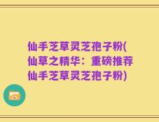 仙手芝草灵芝孢子粉(仙草之精华：重磅推荐仙手芝草灵芝孢子粉)