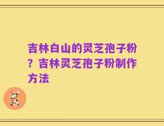 吉林白山的灵芝孢子粉？吉林灵芝孢子粉制作方法