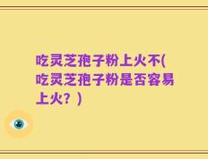 吃灵芝孢子粉上火不(吃灵芝孢子粉是否容易上火？)