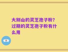 大别山的灵芝孢子粉？过期的灵芝孢子粉有什么用