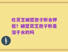 吃灵芝破壁孢子粉会钾低？破壁灵芝孢子粉是溶于水的吗