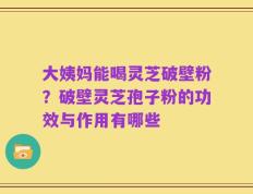 大姨妈能喝灵芝破壁粉？破壁灵芝孢子粉的功效与作用有哪些