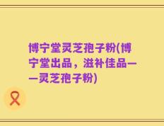 博宁堂灵芝孢子粉(博宁堂出品，滋补佳品——灵芝孢子粉)